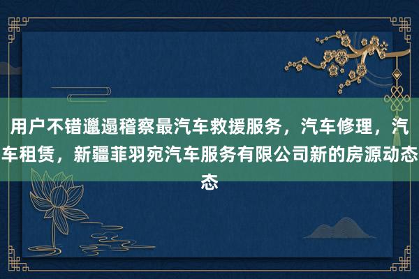 用户不错邋遢稽察最汽车救援服务，汽车修理，汽车租赁，新疆菲羽宛汽车服务有限公司新的房源动态